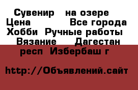 Сувенир “ на озере“ › Цена ­ 1 250 - Все города Хобби. Ручные работы » Вязание   . Дагестан респ.,Избербаш г.